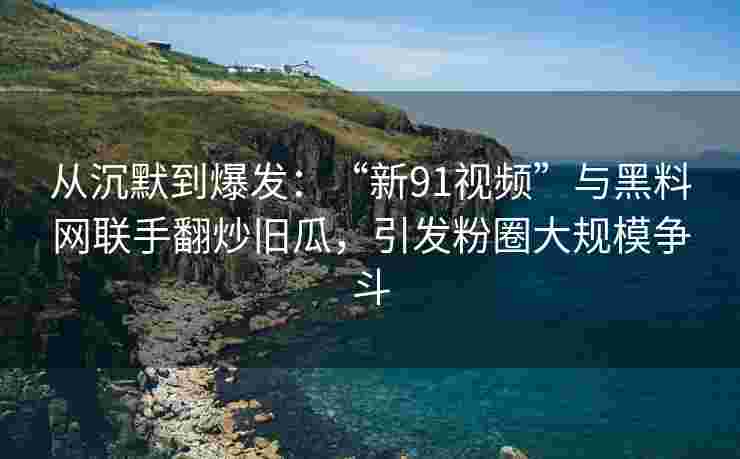 从沉默到爆发:“新91视频”与黑料网联手翻炒旧瓜,引发粉圈大规模争斗 从沉默到爆发:“新91视频”与黑料网联手翻炒旧瓜,引发粉圈大规模争斗
