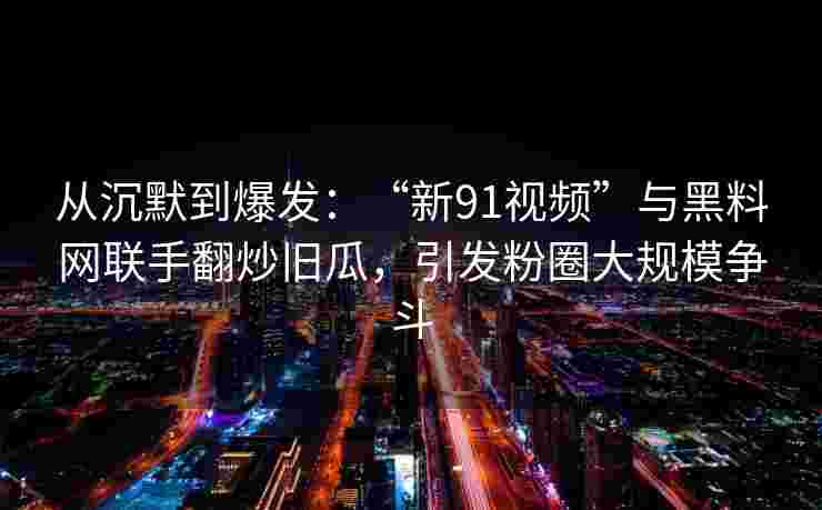 从沉默到爆发:“新91视频”与黑料网联手翻炒旧瓜,引发粉圈大规模争斗 从沉默到爆发:“新91视频”与黑料网联手翻炒旧瓜,引发粉圈大规模争斗