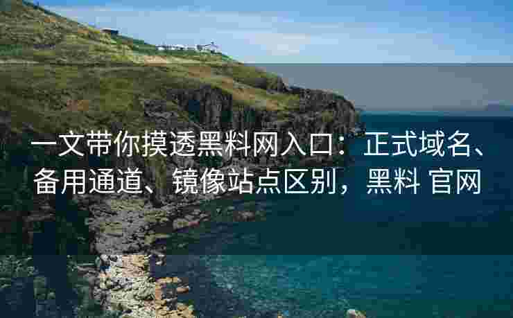 一文带你摸透黑料网入口：正式域名、备用通道、镜像站点区别，黑料 官网