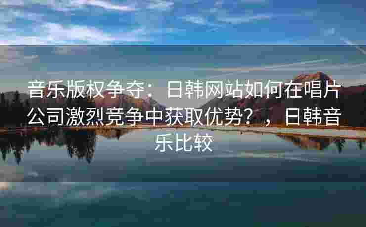 音乐版权争夺:日韩网站如何在唱片公司激烈竞争中获取优势?,日韩音乐比较 音乐版权争夺:日韩网站如何在唱片公司激烈竞争中获取优势?,日韩音乐比较