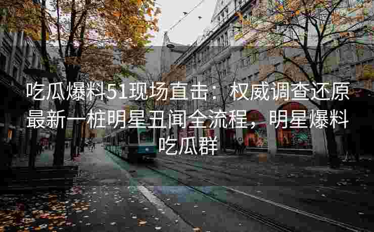 吃瓜爆料51现场直击：权威调查还原最新一桩明星丑闻全流程，明星爆料吃瓜群