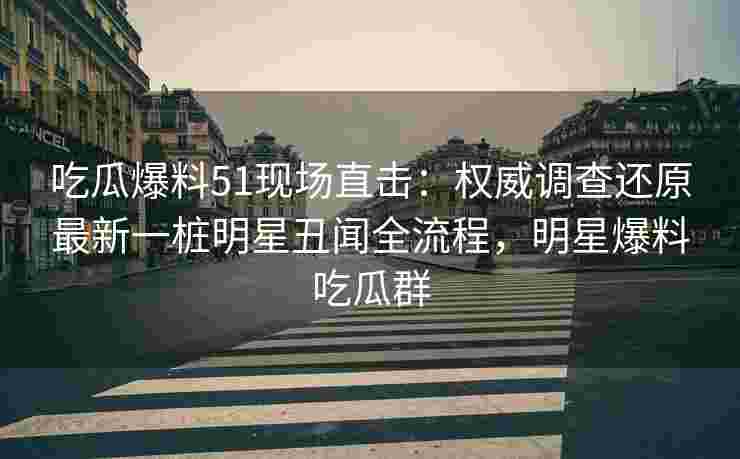 吃瓜爆料51现场直击：权威调查还原最新一桩明星丑闻全流程，明星爆料吃瓜群