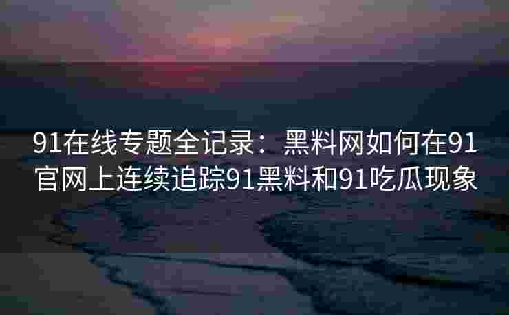 91在线专题全记录：黑料网如何在91官网上连续追踪91黑料和91吃瓜现象