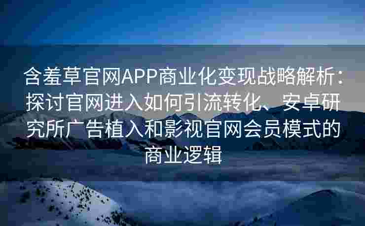 含羞草官网APP商业化变现战略解析：探讨官网进入如何引流转化、安卓研究所广告植入和影视官网会员模式的商业逻辑