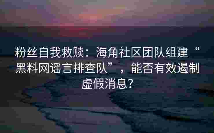 粉丝自我救赎：海角社区团队组建“黑料网谣言排查队”，能否有效遏制虚假消息？