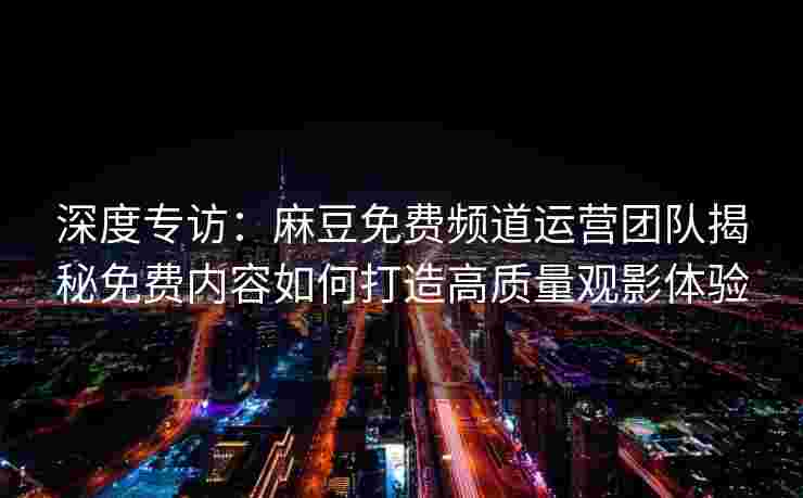 深度专访：麻豆免费频道运营团队揭秘免费内容如何打造高质量观影体验