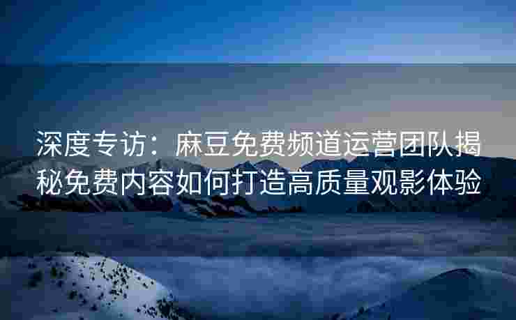 深度专访：麻豆免费频道运营团队揭秘免费内容如何打造高质量观影体验