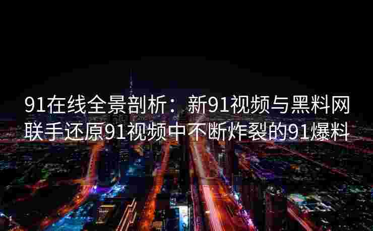 91在线全景剖析:新91视频与黑料网联手还原91视频中不断炸裂的91爆料 91在线全景剖析:新91视频与黑料网联手还原91视频中不断炸裂的91爆料