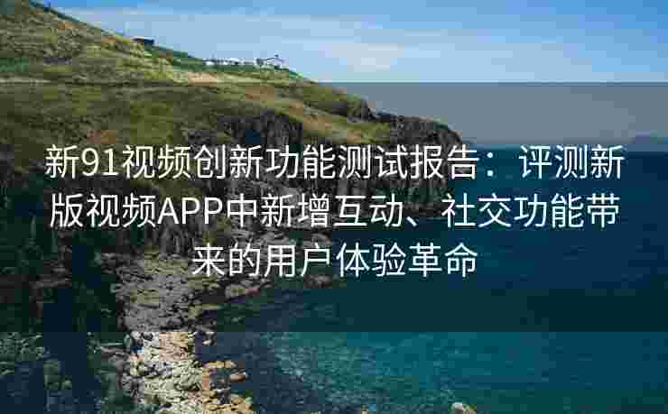 新91视频创新功能测试报告：评测新版视频APP中新增互动、社交功能带来的用户体验革命