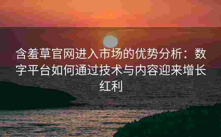 含羞草官网进入市场的优势分析：数字平台如何通过技术与内容迎来增长红利
