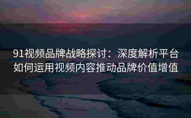 91视频品牌战略探讨：深度解析平台如何运用视频内容推动品牌价值增值