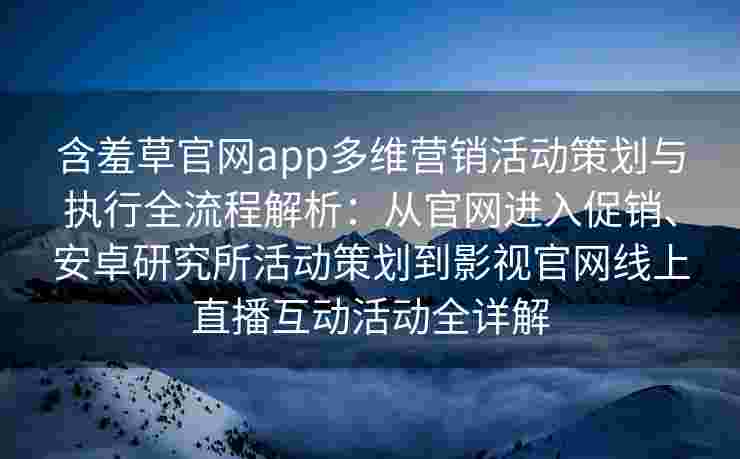 含羞草官网app多维营销活动策划与执行全流程解析：从官网进入促销、安卓研究所活动策划到影视官网线上直播互动活动全详解