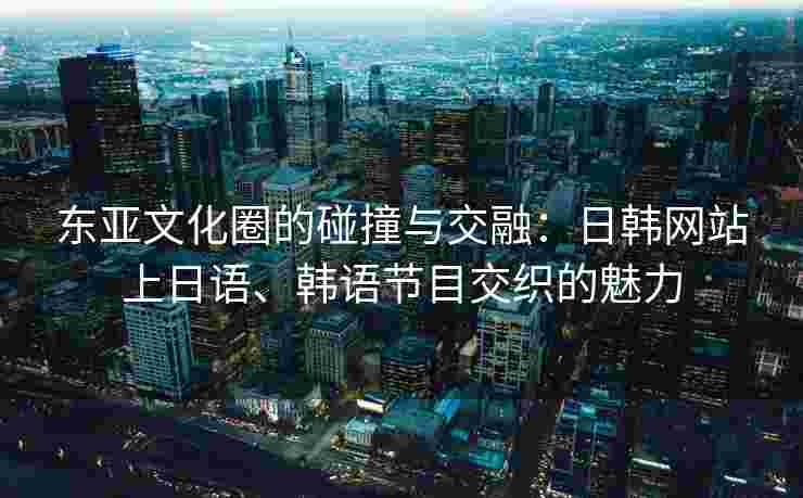 东亚文化圈的碰撞与交融：日韩网站上日语、韩语节目交织的魅力